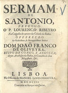 RIBEIRO, Lourenço, 1648-1724<br/>Sermam de S. Antonio / pregou-o o P. Lourenço Ribeyro : na Cappella do carcere da Cidade da Bahia : offerece-o ao Illustrissimo, & Reverendissimo Senhor Dom Joaõ Franco de Oliveira, Bispo de Congo, e Angolla, eleyto Arcebispo da bahia, do Concelho de Sua Magedstade, &c. - Lisboa : na Officina de Manuel Lopes Ferreira, 1693. - 16 p. ; 4º (20 cm)