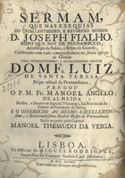 ALMEIDA, Manuel ¿?ngelo de, O.C. 1697-1742?<br/>Sermam, que nas exequias do Excellentissimo, e Reverend. Senhor D. Joseph Fialho, Bispo que foy de Pernambuco, Arcebispo da Bahia, e Bispo da Guarda, celebradas com toda a magnificencia na Santa Igreja de Olinda... / pregou o P. M. Fr. Manoel Angelo de Almeida Mestre, e Doutor na sagrada Theologia, Ex-Provincial do Carmo da Provincia da Bahia ; dado ao prelo pelo Capitaõ Manoel Themudo da Veiga. - Lisboa : na Officina de Miguel Rodrigues, Impressor do Eminent. Senhor Card. Patriarca, 1742. - [16], 23 p. ; 4º (21 cm)