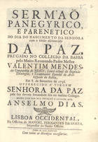 MENDES, Valentim, S.J. 1689-1759,<br/>Sermaõ Panegyrico, e Parenetico no dia do Nascimento da Senhora com o titulo esclarecido da Paz, pregado no Collegio da Bahia pelo muito Reverendo Padre Mestre Valentim Mendes, da Companhia de Jesus, Lente actual da Sagrada Theologia, e Examinador Synodal do Arcebispado da Bahia em 8. de Setembro de 1736. - Lisboa Occidental : na officina de Manoel Fernandes da Costa, Impressor do Santo Officio, 1738. - [10], 32 p. ; 4º (20cm)