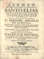 MENDES, Valentim, S.J. 1689-1759,<br/>Sermaõ do princepe dos patriarcas Santo Elias, voltando a sua imagem do Real Collegio da Companhia de Jesus da cidade da Bahia, onde assistio oito mezes e treze dias por occasiaõ de huma secca extraordinaria, para seu magnifico Convento do Carmelo em publica procissaõ, e pompa triunfal aos 18. de Julho de 1735 : offerecido ao... Padre Mestre Fr. Manoel Angelo de Almeida, doutor jubilado na sagrada theologia, provincial do Carmo da Provincia da Bahia, e Pernambuco / pregado na igreja do Collegio da Companhia de Jesus pelo... Padre Mestre Valentim Mendes, da mesma Companhia.... - Lisboa Occidental : na Offic. de Manoel Fernandes da Costa, impressor do Santo Officio, 1735. - [8], 28 p. ; 4º (20 cm)