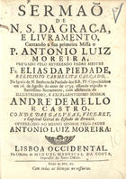 PIEDADE, Elias da, O.C. 17--,<br/>Sermaõ de N. S. da Graça, e livramento, cantando a sua primeira Missa o P. Antonio Luiz Moreira, prégado pelo Reverendo Padre Mestre Fr. Elias da Piedade, Religioso Carmelita Calçado, na Igreja de N. Senhora da Piedade dos RR. PP. Capuchinhos em 16. de Agosto do anno de 1739... com assistencia do ... Senhor André de Mello e Castro, Conde das Galveias, Vice-Rey, e Capitaõ Geral do Estado do Brazil.... - Lisboa Occidental : na Officina de Miguel Manescal da Costa, Impressor do Santo Officio, 1740. - [16], 29 p. ; 4º (20 cm)