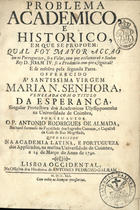 ALMADA, António Rodrigues de, fl. 1741<br/>Problema academico, e historico, em que se propoem: qual foy mayor acçaõ em os portuguezes, se o valor, com que acclamaraõ o Senhor Rey D. Joam IV. se a prudencia com que o seguiraõ? E se resolve pela segunda parte... / por seu autor o P. Antonio Rodrigues de Almada... que o recitou na Academia Latina, e Portugueza dos Applicados, na... Universidade de Coimbra, a 14 de Março... de 1740. - Lisboa Occidental : na officina dos Herdeiros de Antonio Pedrozo Galram, 1741. - [16], 42 p. ; 22 cm