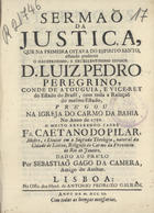 PILAR, Caetano do, O.C. 17--,<br/>Sermaõ da justiça, que na primeira oitava do Espirito Santo, estando presente o illustrissimo, e excellentissimo Senhor D. Luiz Pedro Peregrino, Conde de Atouguia, e Vice-Rey do Estado do Brasil, com toda a Relaçaõ do mesmo Estado, prégou na Igreja do Carmo da Bahia no anno de 1750... / Padre Fr. Caetano do Pilar, Mestre, e Doutor em a Sagrada Theologia... Religioso do Carmo da Provincia do Rio de Janeiro ; dado ao prelo por Sebastiaõ Gago da Camera, amigo do author. - Lisboa : na Offic. dos Herd. de Antonio Pedrozo Galram, 1751. - [16], 23 p. ; 4º (20 cm)