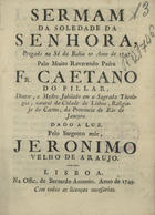 PILAR, Caetano do, O.C. 17--,<br/>Sermam da Soledade da Senhora, pregado na Sé da Bahia no Anno de 1747 / pelo Muito Reverendo Padre Fr. Caetano do Pilar, Doutor, e Mestre Jubilado em a Sagrada Theologia... da Provincia do Rio de Janeyro ; dado a luz pelo pelo Sargento mór, Jeronimo Velho de Araujo. - Lisboa : na Offic. de Bernardo Antonio, 1749