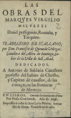 MALVEZZI, Virgilio, Marquês 1595-1654<br/>Las obras del Marques Virgilio Malvezzi : David perseguido : Romulo : y Tarquino / traduzido de italiano, por D. Francisco de Quevedo Villegas, Cavallero del Abito de Santiago, Señor de la Villa de Juã Abad : dedicados a Antonio de Saldaña Cavallero professo del habito de Christo, y Capitan de cavallos, de las coraças, en las fronteras de Alentejo. - En Lisboa : por Paulo Craesbeeck : impressos á costa de Juan Leite Pereira, mercader de libros. Vendese [sic] en su casa, 1648. - [4], 140 f. ; 8º (15 cm)