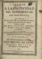 LATRE Y FRIAS, Miguel Antonio de<br/>Sermón a la festividad del nacimiento de San Iuan Baptista que predicó de la ciudad de Iaca ... el año 1688 / el M.R.P.Miguel Antonio de Latre y Frías, de la Compañía de Jesús ; dalo a la estampa el D.D. Bernardino Mulsa de La Casta, Canónigo ... de dicha Santa Iglesia. - En Zaragoça : por Pasqual Bueno, 1689. - [8], 31 p. a 2 colns.