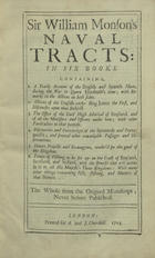 MONSON, William, 1569-1642<br/>Sir William Monsons Naval Tracts : in six books containing : 1. A yearly account of the english and spanish fleets, during the war in Queen Elizabeths time ; with remarks on the actions on both sides : 2. Actions of the English under King James the first... : 3. The office of the Lord High Admiral of England, and all the Ministers and Officers under him... : 4. Discoveries and enterprizes of the spaniards and portugueses... : 5. Divers projects and stratagems, tenderd for the good of kingdom : 6. Treats of fishing to be set up on the coast of England, Scotland, and Ireland.... - Never before published. - London : printed for A. and J. Churchill, 1703. - P. 163-560 ; 2º (31 cm)