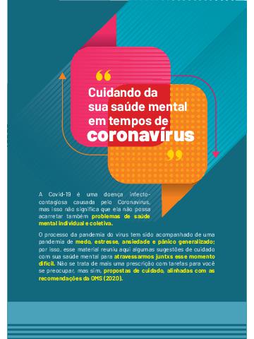 Covid-19 é uma doença infectocontagiosa
causada pelo Coronavírus,
mas isso não significa que ela não possa
acarretar também problemas de saúde
mental individual e coletiva.
O processo da pandemia do vírus tem sido acompanhado de uma
pandemia de medo, estresse, ansiedade e pânico generalizado;
por isso, esse material reuniu aqui algumas sugestões de cuidado
com sua saúde mental para atravessarmos juntxs esse momento
difícil. Não se trata de mais uma prescrição com tarefas para você
se preocupar, mas sim, propostas de cuidado, alinhadas com as
recomendações da OMS (2020).