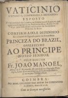 MANUEL, João, O. Cist. 1676-1739,<br/>Vaticinio exposto, confirmado, e defendido: exposto á Universidade de Coimbra na solenne acçaõ de graças, que celebrou congregada em prestito no dia 4. de Janeiro de 1735. pelo felicissimo nascimento da Serenissima Princeza da Beira: confirmado, e defendido na occaziaõ do segundo parto da Serenissima Princeza do Brazil... / pelo Doutor Fr. João Manoel.... - Coimbra : no Real Collegio das Artes da Companhia de Jesus 1736. - 47, [1] p. ; 4º (20 cm)